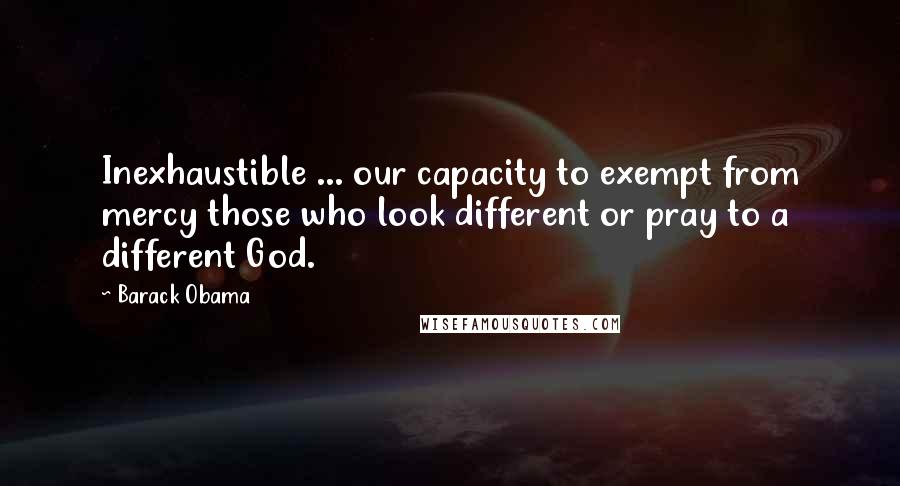 Barack Obama Quotes: Inexhaustible ... our capacity to exempt from mercy those who look different or pray to a different God.