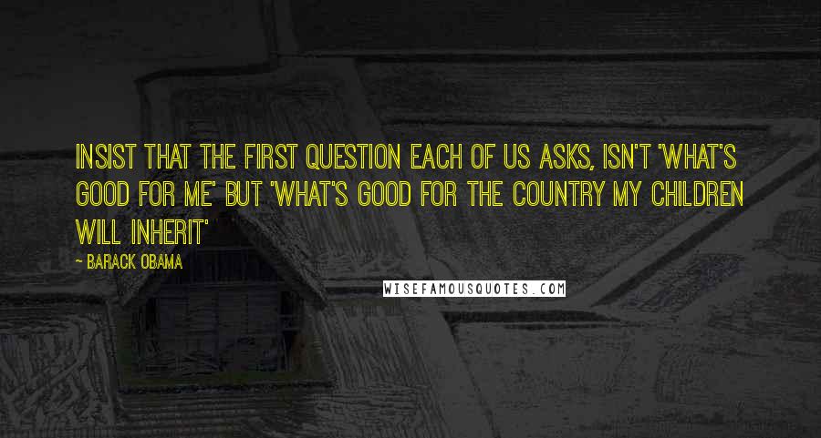 Barack Obama Quotes: Insist that the first question each of us asks, isn't 'what's good for me' but 'what's good for the country my children will inherit'