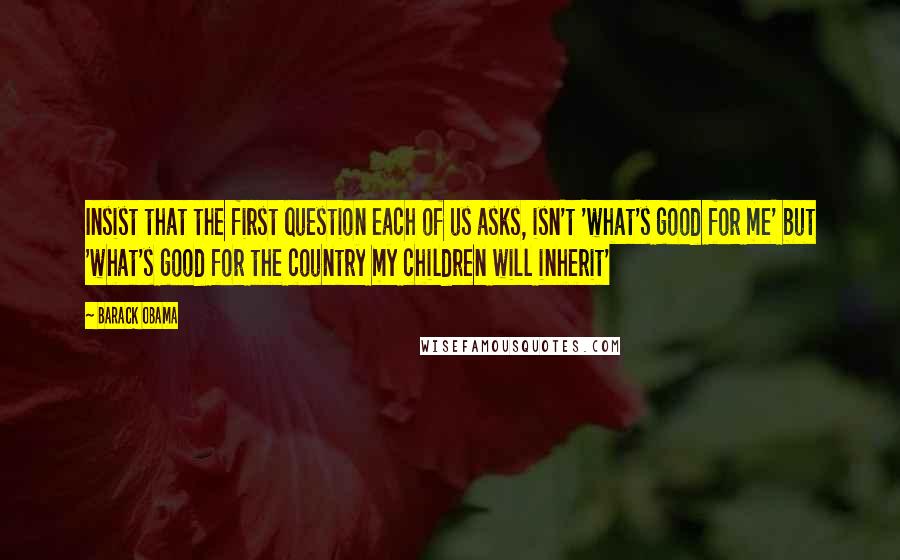 Barack Obama Quotes: Insist that the first question each of us asks, isn't 'what's good for me' but 'what's good for the country my children will inherit'