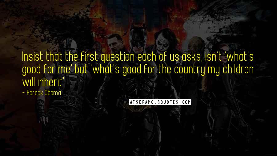 Barack Obama Quotes: Insist that the first question each of us asks, isn't 'what's good for me' but 'what's good for the country my children will inherit'