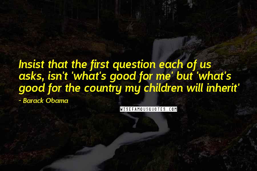 Barack Obama Quotes: Insist that the first question each of us asks, isn't 'what's good for me' but 'what's good for the country my children will inherit'