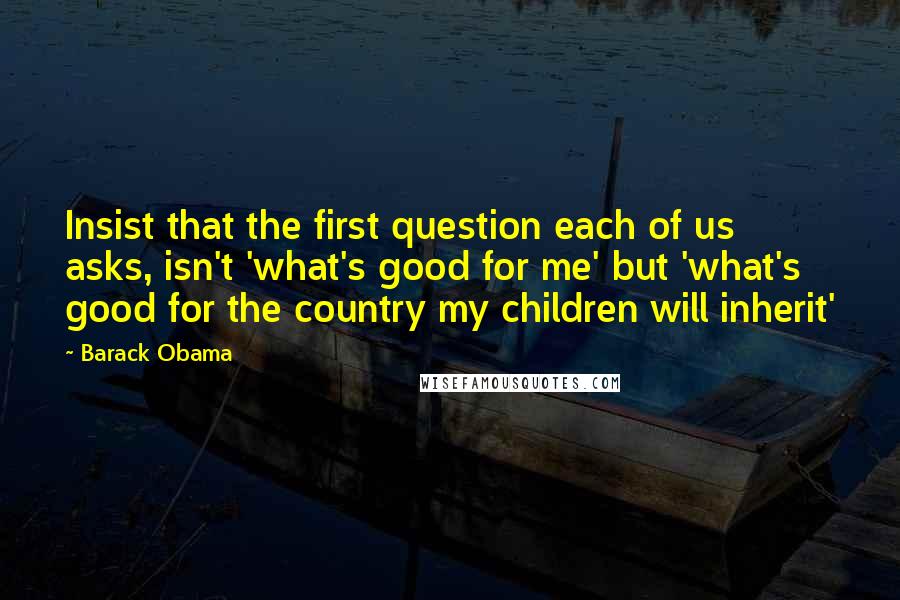 Barack Obama Quotes: Insist that the first question each of us asks, isn't 'what's good for me' but 'what's good for the country my children will inherit'