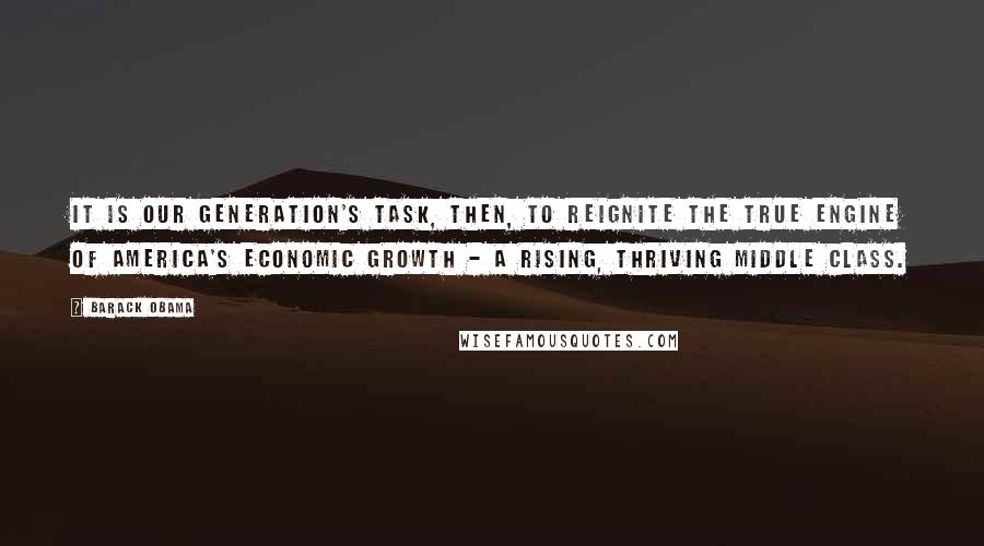 Barack Obama Quotes: It is our generation's task, then, to reignite the true engine of America's economic growth - a rising, thriving middle class.