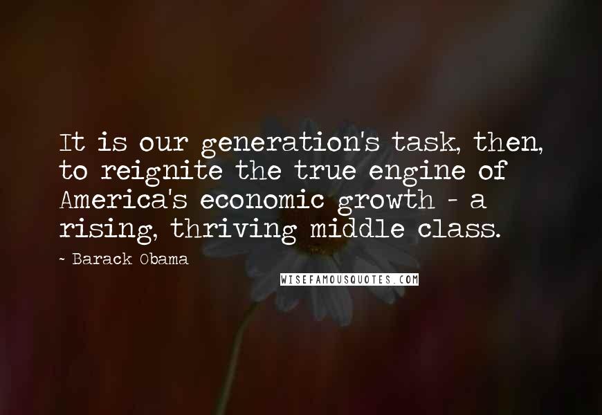 Barack Obama Quotes: It is our generation's task, then, to reignite the true engine of America's economic growth - a rising, thriving middle class.