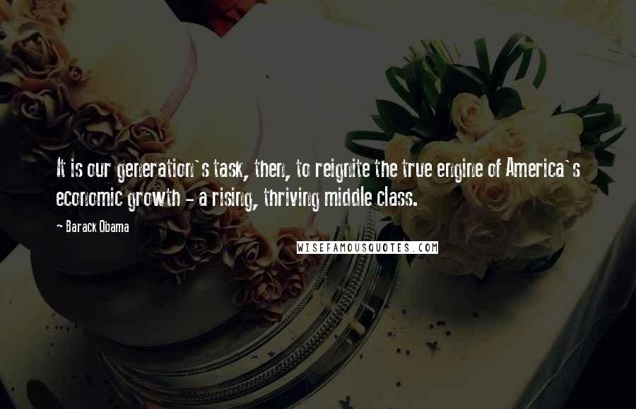 Barack Obama Quotes: It is our generation's task, then, to reignite the true engine of America's economic growth - a rising, thriving middle class.