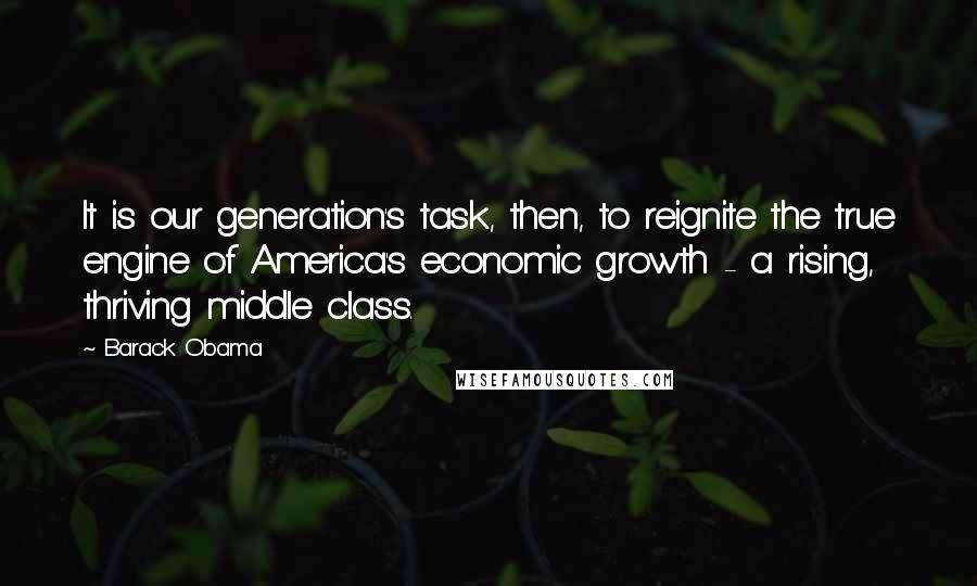 Barack Obama Quotes: It is our generation's task, then, to reignite the true engine of America's economic growth - a rising, thriving middle class.