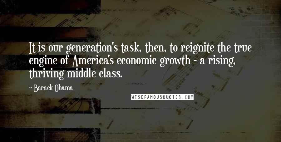 Barack Obama Quotes: It is our generation's task, then, to reignite the true engine of America's economic growth - a rising, thriving middle class.