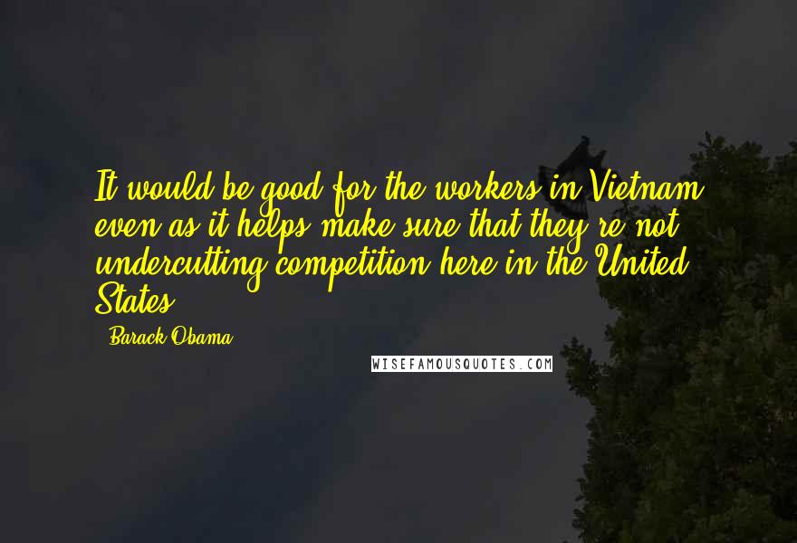 Barack Obama Quotes: It would be good for the workers in Vietnam even as it helps make sure that they're not undercutting competition here in the United States.