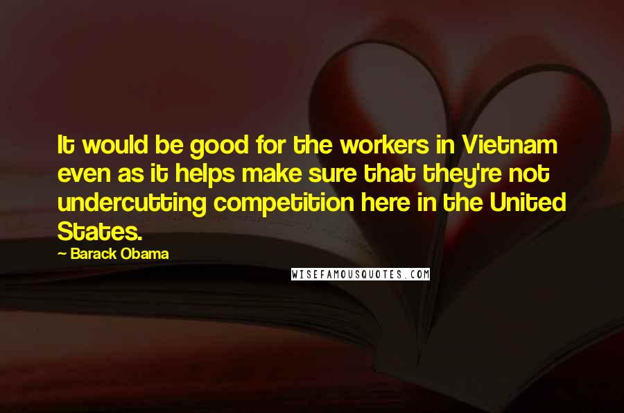 Barack Obama Quotes: It would be good for the workers in Vietnam even as it helps make sure that they're not undercutting competition here in the United States.