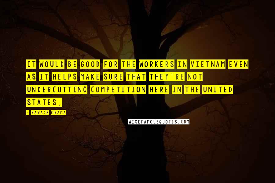 Barack Obama Quotes: It would be good for the workers in Vietnam even as it helps make sure that they're not undercutting competition here in the United States.