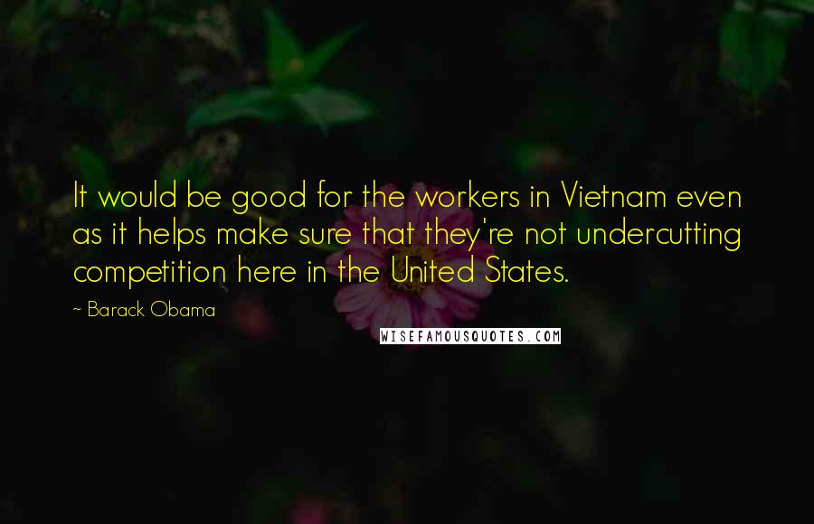 Barack Obama Quotes: It would be good for the workers in Vietnam even as it helps make sure that they're not undercutting competition here in the United States.