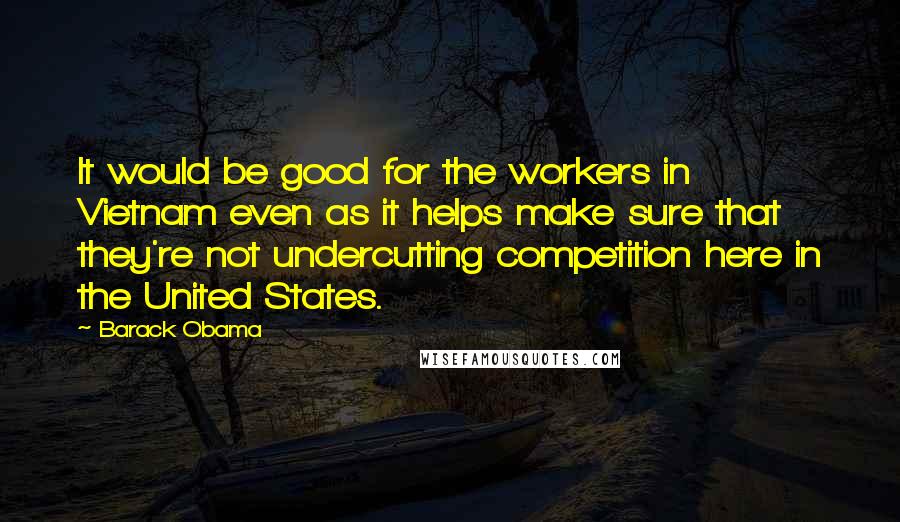 Barack Obama Quotes: It would be good for the workers in Vietnam even as it helps make sure that they're not undercutting competition here in the United States.