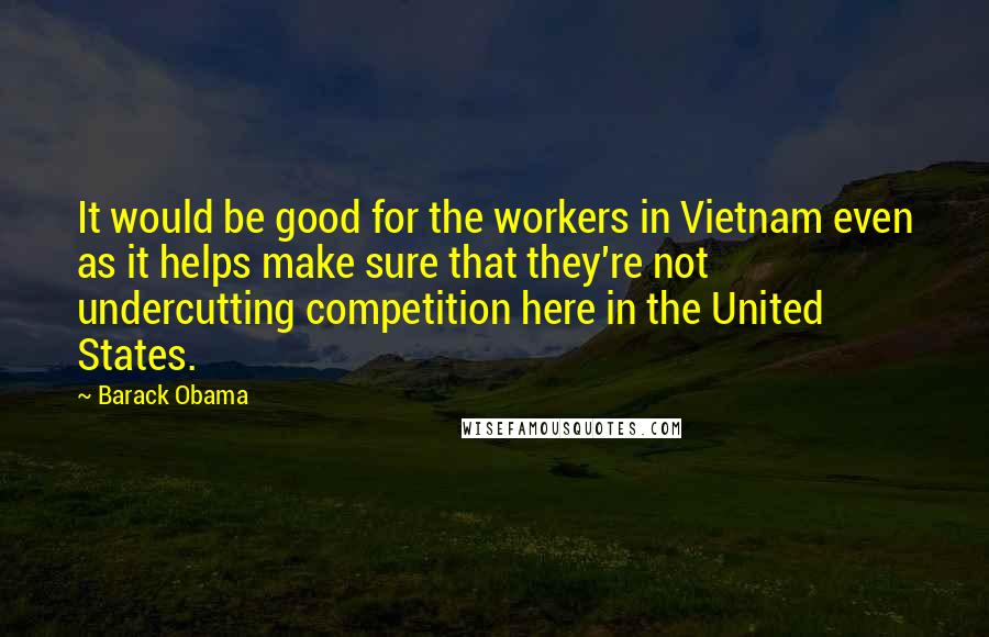 Barack Obama Quotes: It would be good for the workers in Vietnam even as it helps make sure that they're not undercutting competition here in the United States.