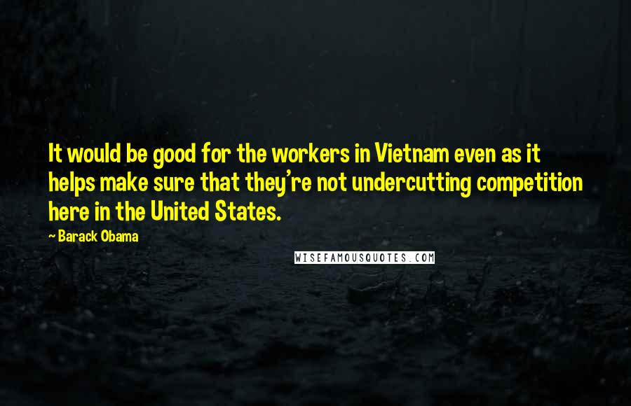 Barack Obama Quotes: It would be good for the workers in Vietnam even as it helps make sure that they're not undercutting competition here in the United States.