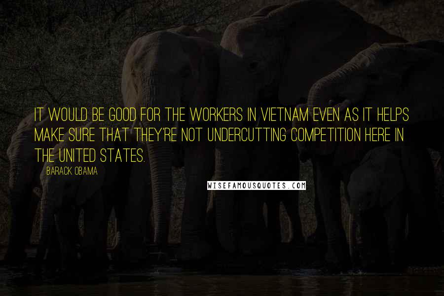 Barack Obama Quotes: It would be good for the workers in Vietnam even as it helps make sure that they're not undercutting competition here in the United States.