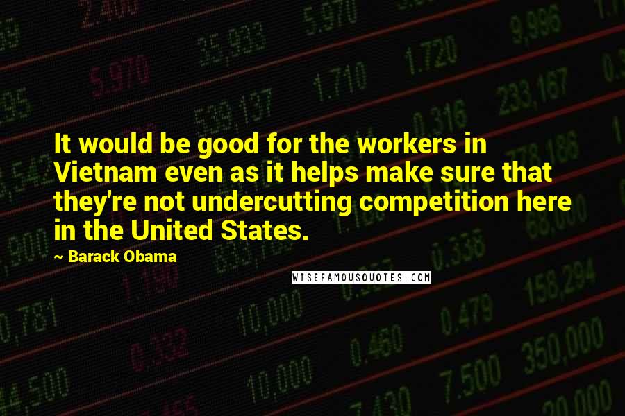 Barack Obama Quotes: It would be good for the workers in Vietnam even as it helps make sure that they're not undercutting competition here in the United States.