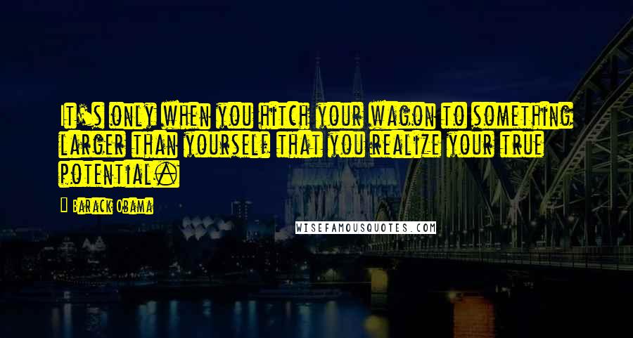 Barack Obama Quotes: It's only when you hitch your wagon to something larger than yourself that you realize your true potential.