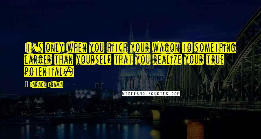 Barack Obama Quotes: It's only when you hitch your wagon to something larger than yourself that you realize your true potential.