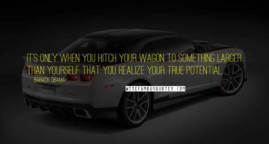 Barack Obama Quotes: It's only when you hitch your wagon to something larger than yourself that you realize your true potential.