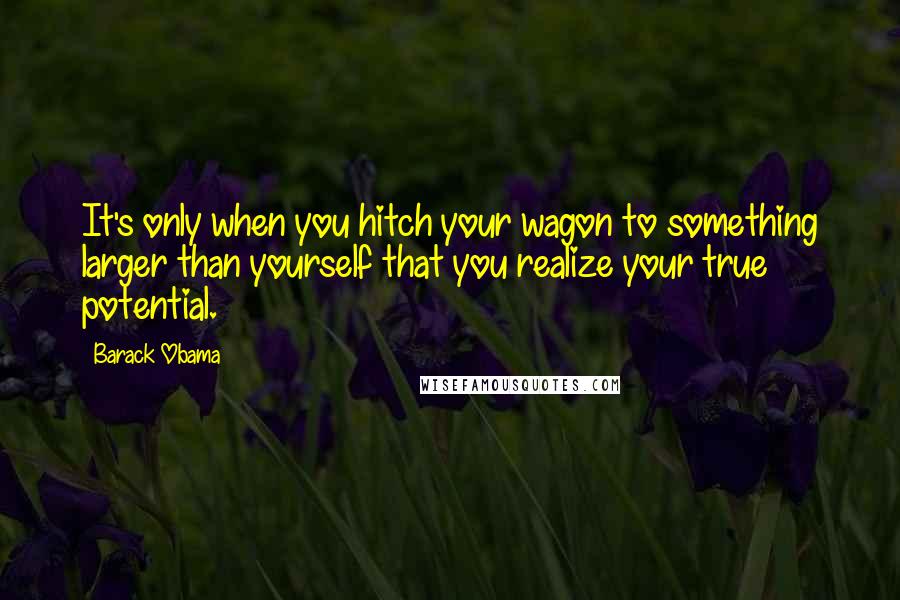 Barack Obama Quotes: It's only when you hitch your wagon to something larger than yourself that you realize your true potential.