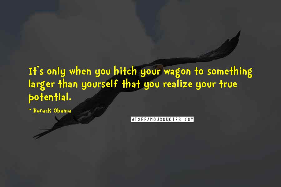 Barack Obama Quotes: It's only when you hitch your wagon to something larger than yourself that you realize your true potential.