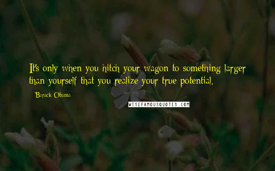 Barack Obama Quotes: It's only when you hitch your wagon to something larger than yourself that you realize your true potential.