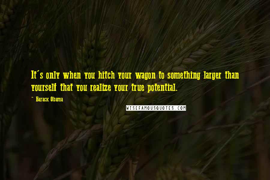 Barack Obama Quotes: It's only when you hitch your wagon to something larger than yourself that you realize your true potential.