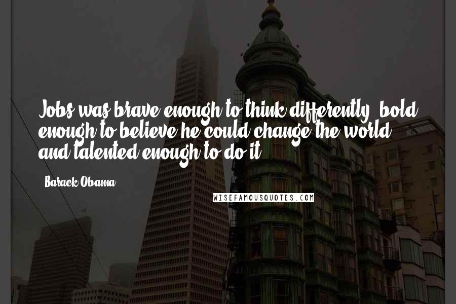 Barack Obama Quotes: Jobs was brave enough to think differently, bold enough to believe he could change the world, and talented enough to do it