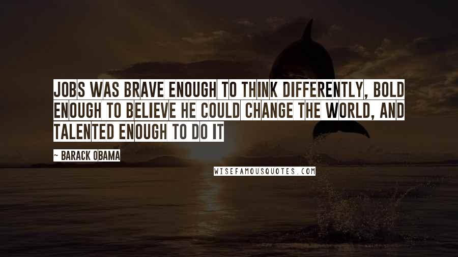 Barack Obama Quotes: Jobs was brave enough to think differently, bold enough to believe he could change the world, and talented enough to do it