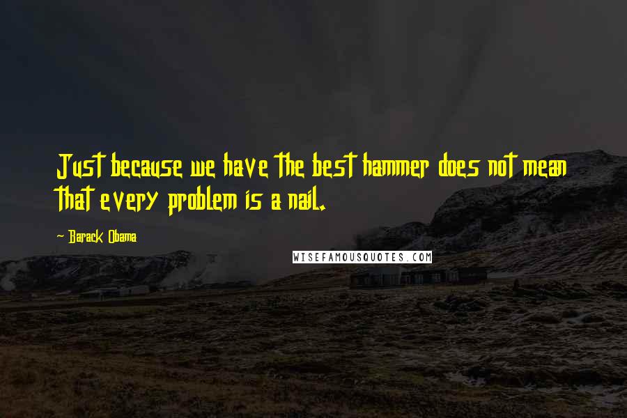 Barack Obama Quotes: Just because we have the best hammer does not mean that every problem is a nail.