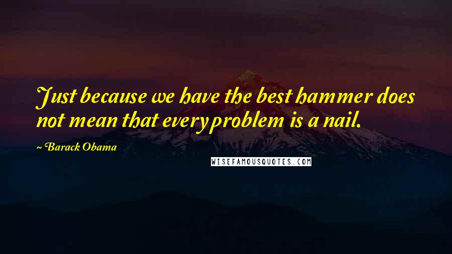 Barack Obama Quotes: Just because we have the best hammer does not mean that every problem is a nail.