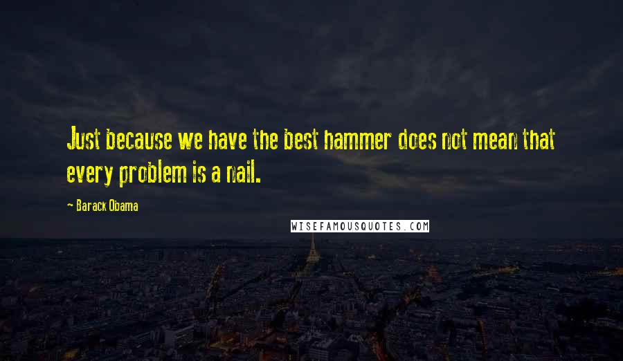 Barack Obama Quotes: Just because we have the best hammer does not mean that every problem is a nail.