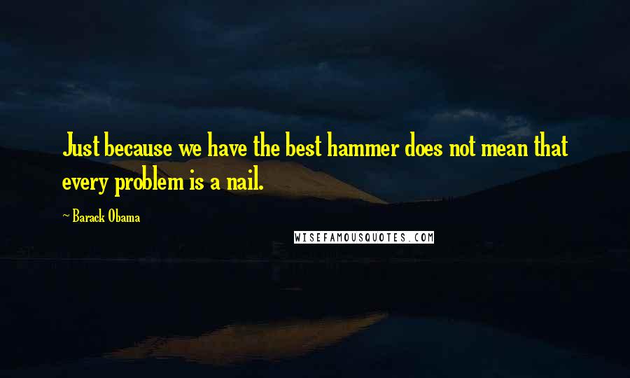 Barack Obama Quotes: Just because we have the best hammer does not mean that every problem is a nail.