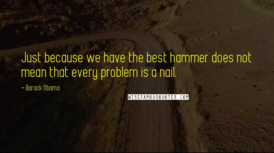 Barack Obama Quotes: Just because we have the best hammer does not mean that every problem is a nail.