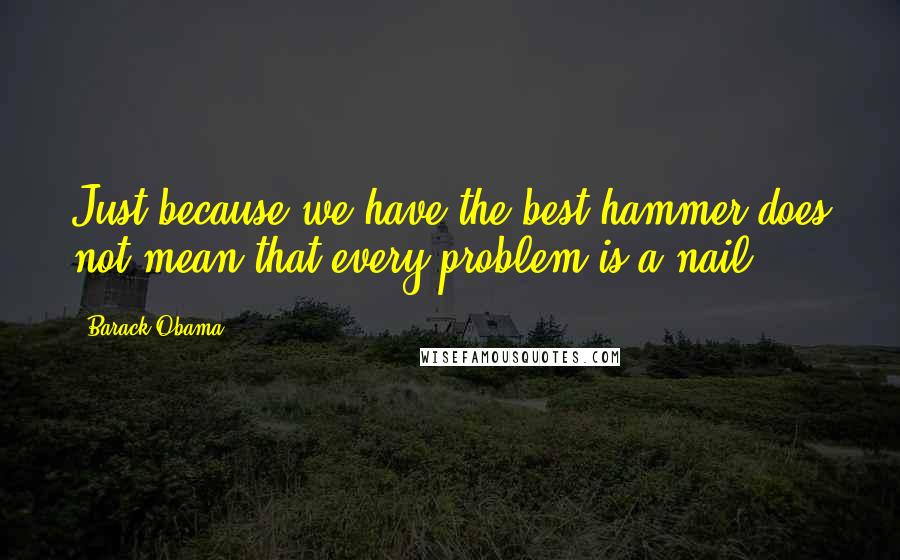 Barack Obama Quotes: Just because we have the best hammer does not mean that every problem is a nail.