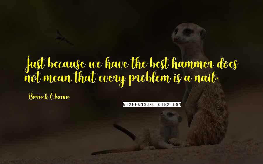 Barack Obama Quotes: Just because we have the best hammer does not mean that every problem is a nail.