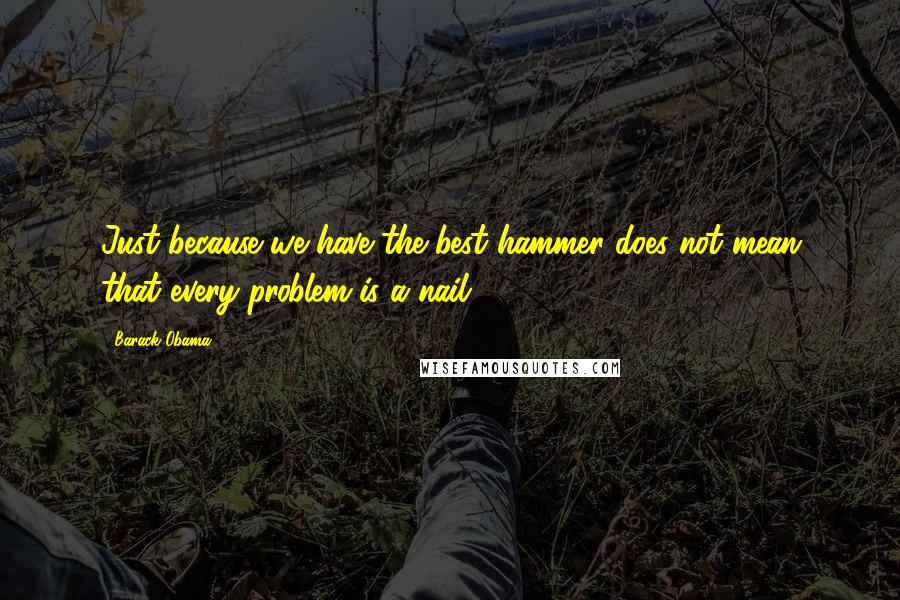 Barack Obama Quotes: Just because we have the best hammer does not mean that every problem is a nail.