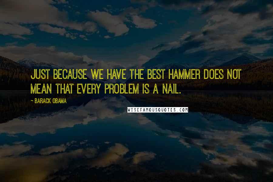 Barack Obama Quotes: Just because we have the best hammer does not mean that every problem is a nail.