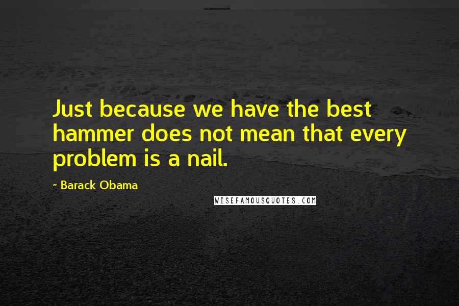 Barack Obama Quotes: Just because we have the best hammer does not mean that every problem is a nail.