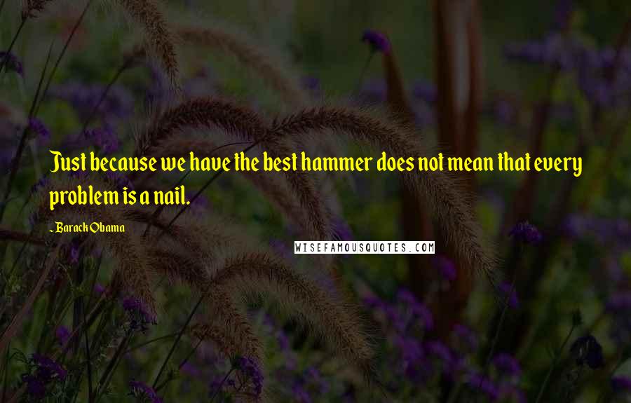 Barack Obama Quotes: Just because we have the best hammer does not mean that every problem is a nail.