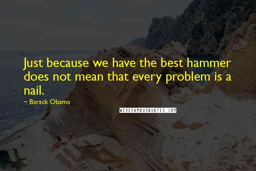 Barack Obama Quotes: Just because we have the best hammer does not mean that every problem is a nail.