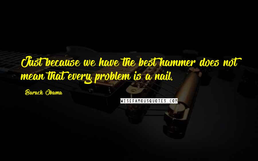 Barack Obama Quotes: Just because we have the best hammer does not mean that every problem is a nail.