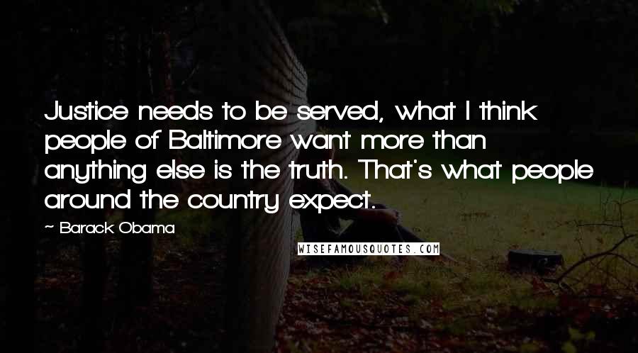 Barack Obama Quotes: Justice needs to be served, what I think people of Baltimore want more than anything else is the truth. That's what people around the country expect.