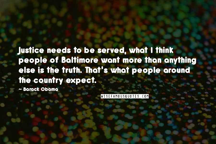 Barack Obama Quotes: Justice needs to be served, what I think people of Baltimore want more than anything else is the truth. That's what people around the country expect.