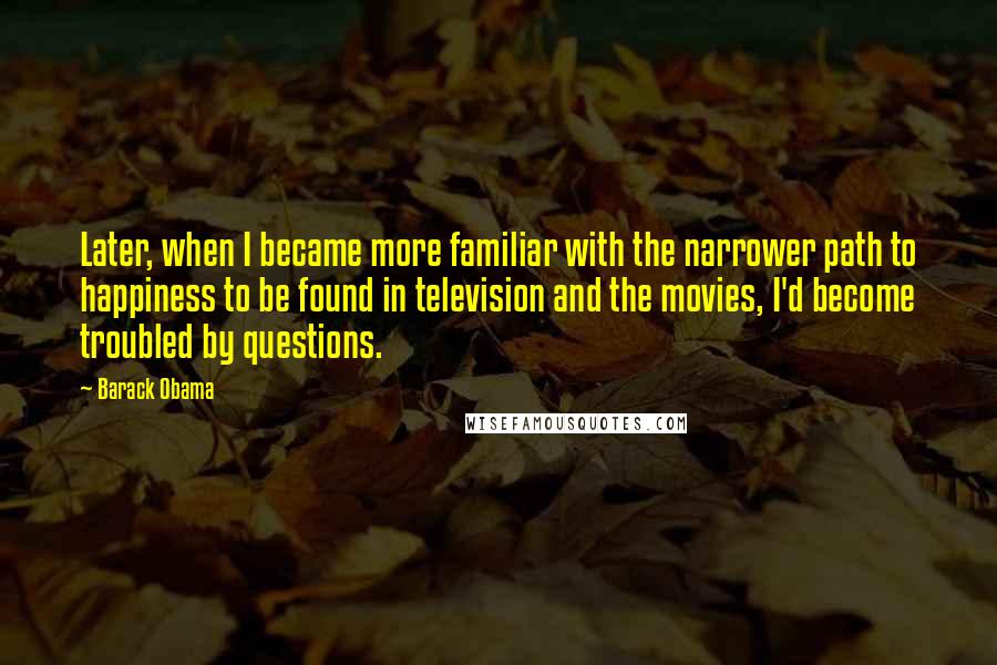 Barack Obama Quotes: Later, when I became more familiar with the narrower path to happiness to be found in television and the movies, I'd become troubled by questions.
