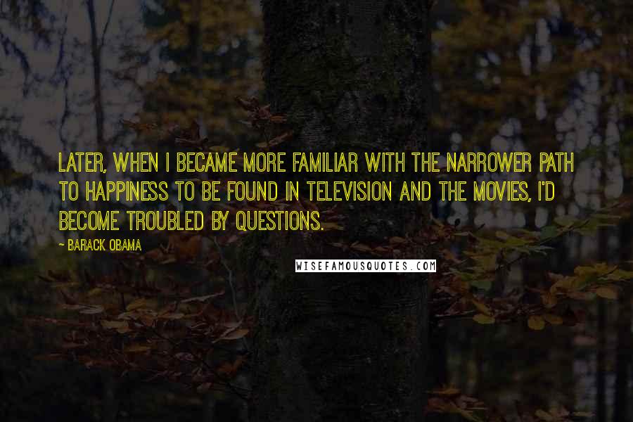 Barack Obama Quotes: Later, when I became more familiar with the narrower path to happiness to be found in television and the movies, I'd become troubled by questions.