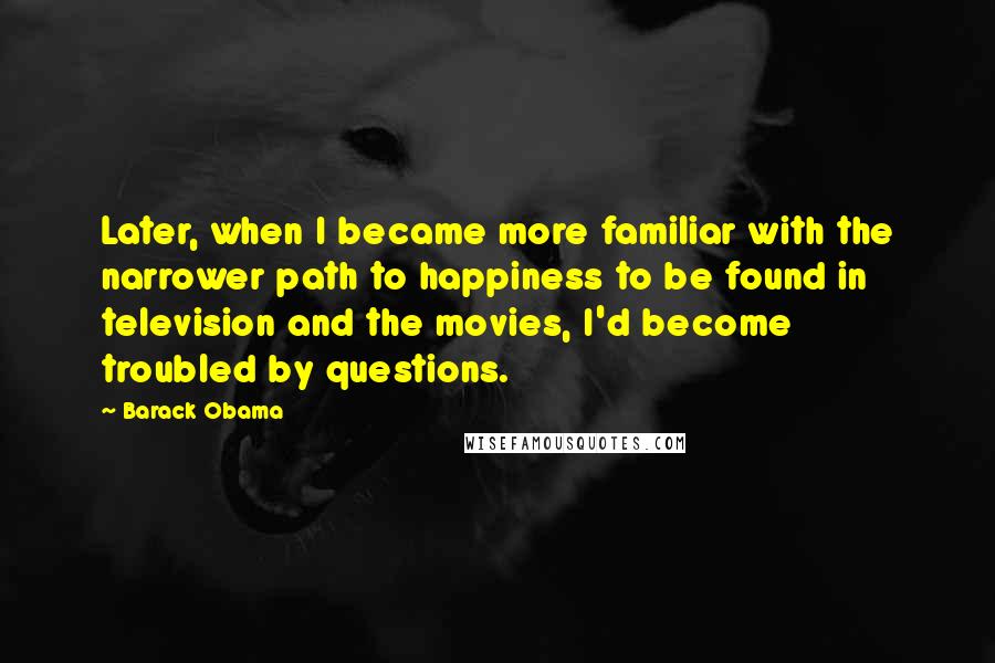 Barack Obama Quotes: Later, when I became more familiar with the narrower path to happiness to be found in television and the movies, I'd become troubled by questions.