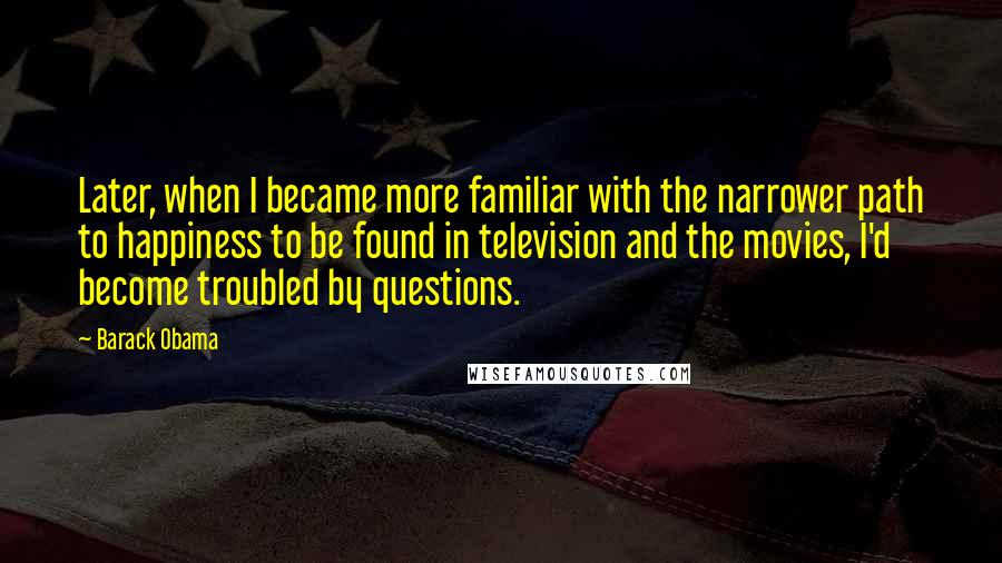 Barack Obama Quotes: Later, when I became more familiar with the narrower path to happiness to be found in television and the movies, I'd become troubled by questions.