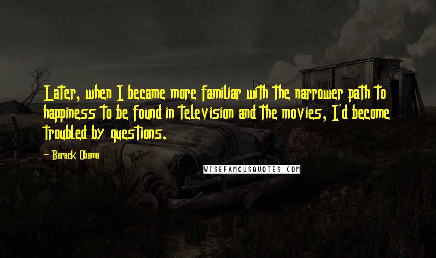 Barack Obama Quotes: Later, when I became more familiar with the narrower path to happiness to be found in television and the movies, I'd become troubled by questions.