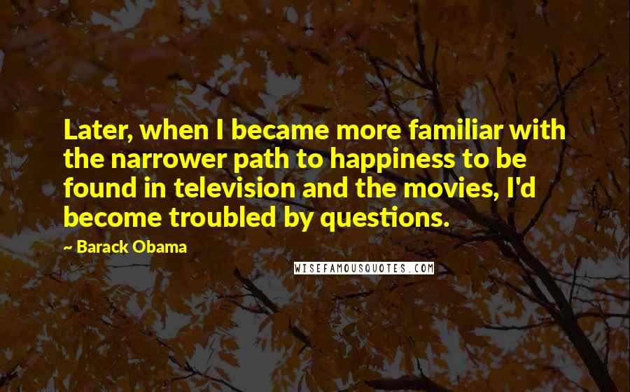 Barack Obama Quotes: Later, when I became more familiar with the narrower path to happiness to be found in television and the movies, I'd become troubled by questions.